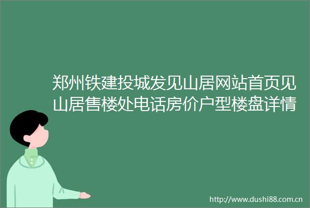 郑州铁建投城发见山居网站首页见山居售楼处电话房价户型楼盘详情