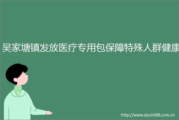 吴家塘镇发放医疗专用包保障特殊人群健康