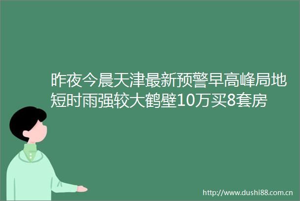 昨夜今晨天津最新预警早高峰局地短时雨强较大鹤壁10万买8套房当事人回应南开区这些路