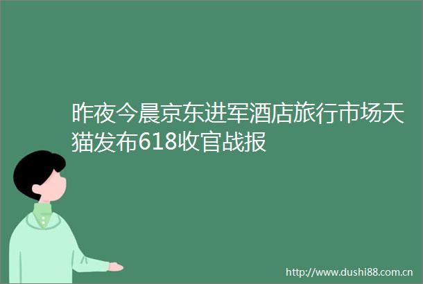 昨夜今晨京东进军酒店旅行市场天猫发布618收官战报