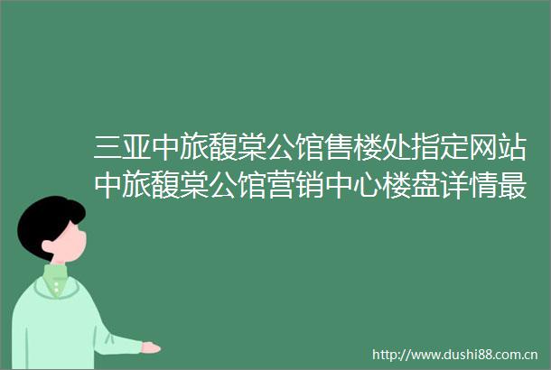 三亚中旅馥棠公馆售楼处指定网站中旅馥棠公馆营销中心楼盘详情最新价格户型配套使用率售楼处电话