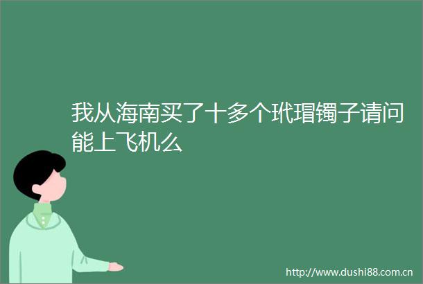 我从海南买了十多个玳瑁镯子请问能上飞机么