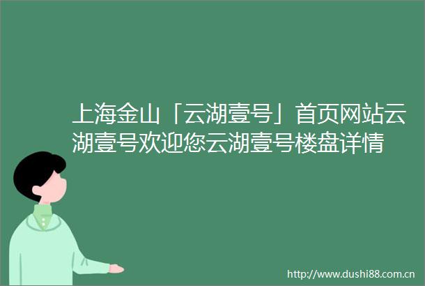 上海金山「云湖壹号」首页网站云湖壹号欢迎您云湖壹号楼盘详情