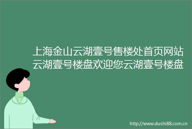 上海金山云湖壹号售楼处首页网站云湖壹号楼盘欢迎您云湖壹号楼盘详情楼盘特色地理位置售楼处电话购房指南