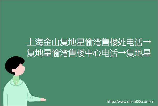 上海金山复地星愉湾售楼处电话→复地星愉湾售楼中心电话→复地星愉湾楼盘百科→首页网站→楼盘百科→首页网站→24小时热线电话