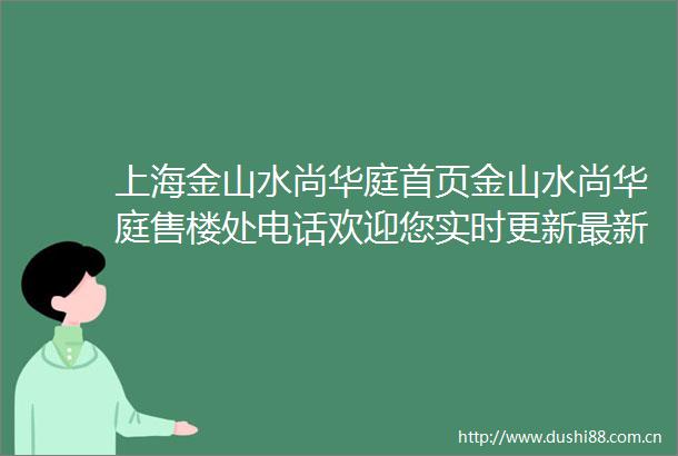 上海金山水尚华庭首页金山水尚华庭售楼处电话欢迎您实时更新最新消息
