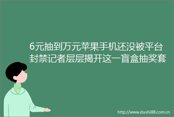 6元抽到万元苹果手机还没被平台封禁记者层层揭开这一盲盒抽奖套路