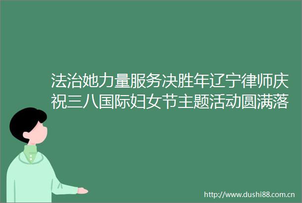 法治她力量服务决胜年辽宁律师庆祝三八国际妇女节主题活动圆满落幕