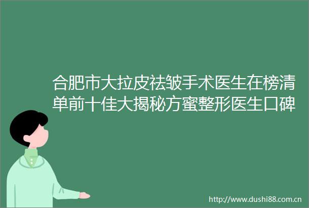 合肥市大拉皮祛皱手术医生在榜清单前十佳大揭秘方蜜整形医生口碑真实评价反馈