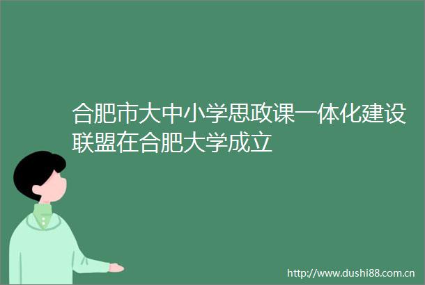 合肥市大中小学思政课一体化建设联盟在合肥大学成立
