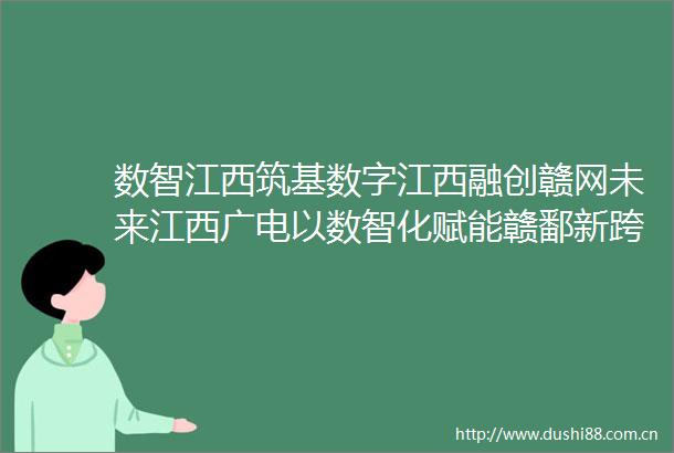 数智江西筑基数字江西融创赣网未来江西广电以数智化赋能赣鄱新跨越