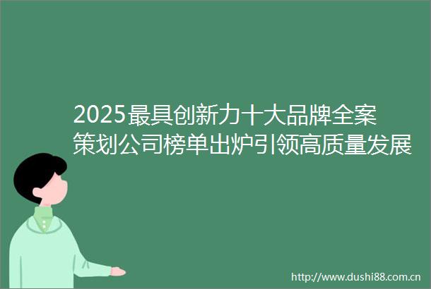 2025最具创新力十大品牌全案策划公司榜单出炉引领高质量发展