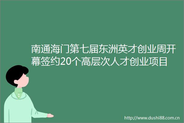 南通海门第七届东洲英才创业周开幕签约20个高层次人才创业项目