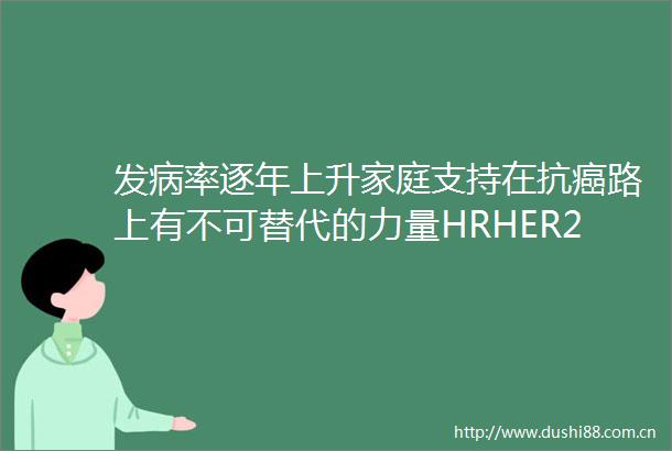 发病率逐年上升家庭支持在抗癌路上有不可替代的力量HRHER2晚期乳腺癌患者生存现状蓝皮书发布