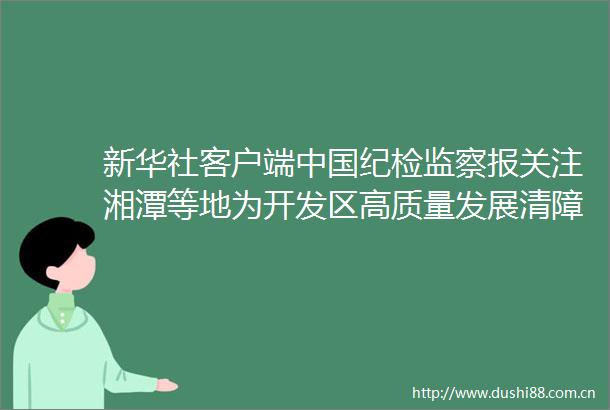 新华社客户端纪检监察报关注湘潭等地为开发区高质量发展清障护航