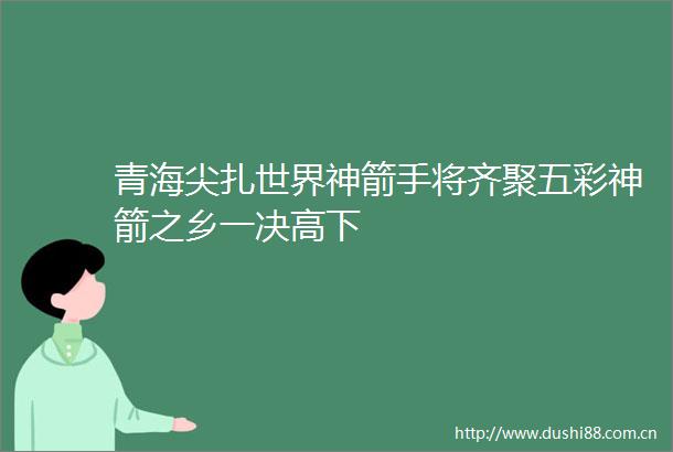 青海尖扎世界神箭手将齐聚五彩神箭之乡一决高下