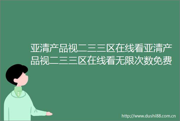 亚清产品视二三三区在线看亚清产品视二三三区在线看无限次数免费看v134