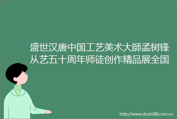 盛世汉唐工艺美术大師孟树锋从艺五十周年师徒创作精品展全国巡展西安站盛大启幕