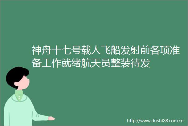神舟十七号载人飞船发射前各项准备工作就绪航天员整装待发