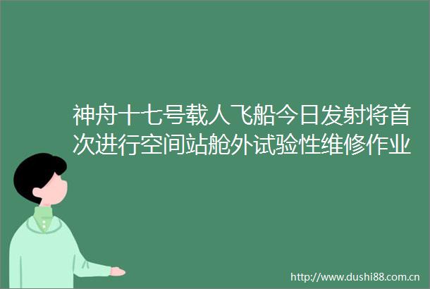 神舟十七号载人飞船今日发射将首次进行空间站舱外试验性维修作业