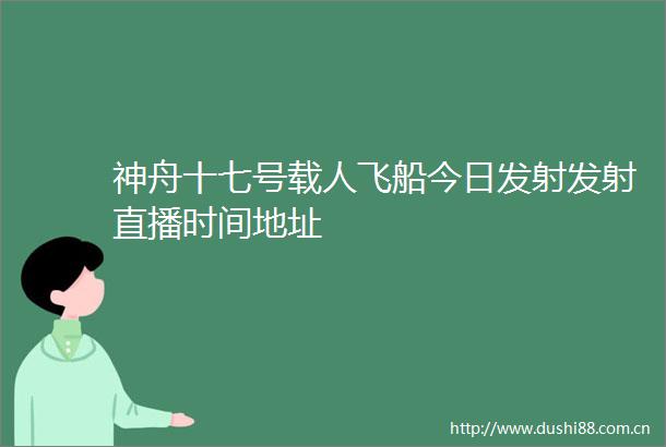 神舟十七号载人飞船今日发射发射直播时间地址