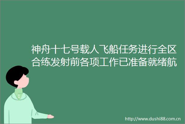 神舟十七号载人飞船任务进行全区合练发射前各项工作已准备就绪航天员整装待发
