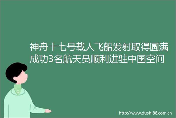 神舟十七号载人飞船发射取得圆满成功3名航天员顺利进驻空间站