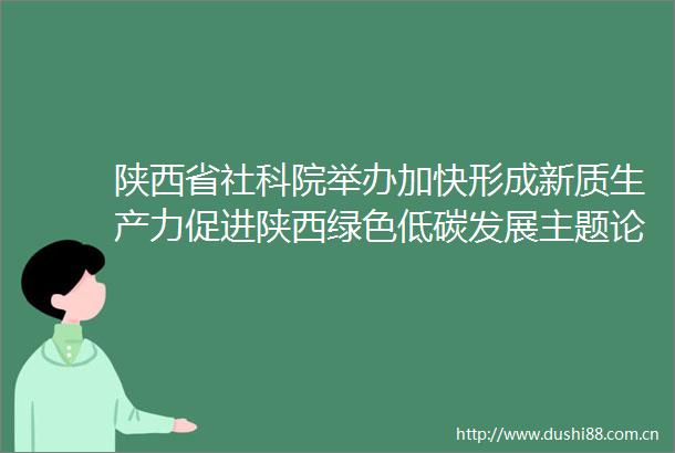 陕西省社科院举办加快形成新质生产力促进陕西绿色低碳发展主题论坛