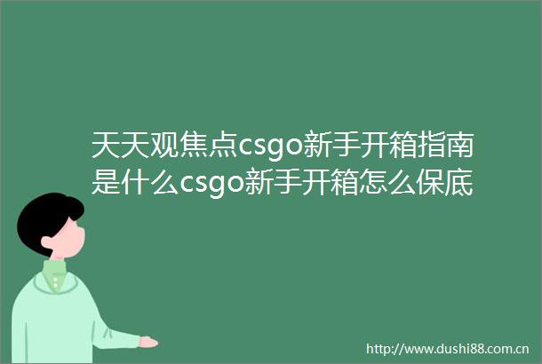 天天观焦点csgo新手开箱指南是什么csgo新手开箱怎么保底