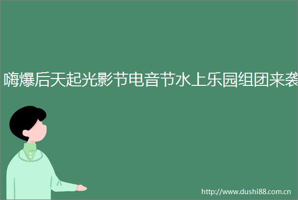 嗨爆后天起光影节电音节水上乐园组团来袭