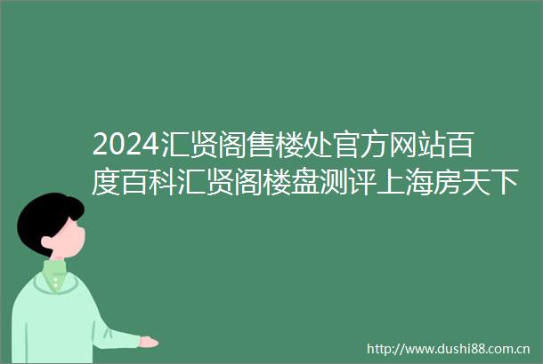2024汇贤阁售楼处官方网站百度百科汇贤阁楼盘测评上海房天下