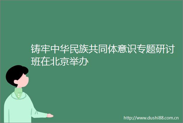 铸牢中华民族共同体意识专题研讨班在北京举办