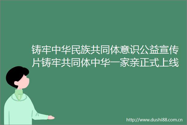 铸牢中华民族共同体意识公益宣传片铸牢共同体中华一家亲正式上线