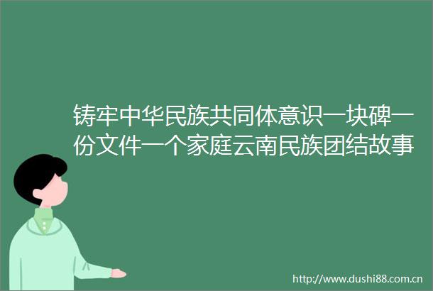 铸牢中华民族共同体意识一块碑一份文件一个家庭云南民族团结故事