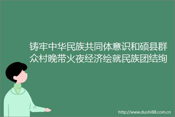 铸牢中华民族共同体意识和硕县群众村晚带火夜经济绘就民族团结绚丽画卷