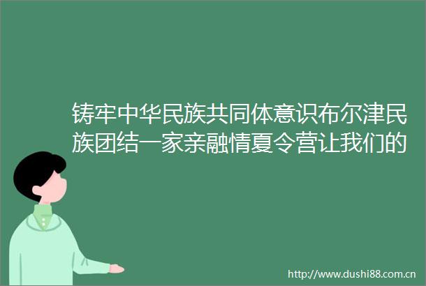 铸牢中华民族共同体意识布尔津民族团结一家亲融情夏令营让我们的心紧紧相依