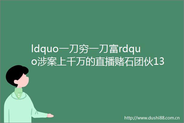 ldquo一刀穷一刀富rdquo涉案上千万的直播赌石团伙13人被提起公诉