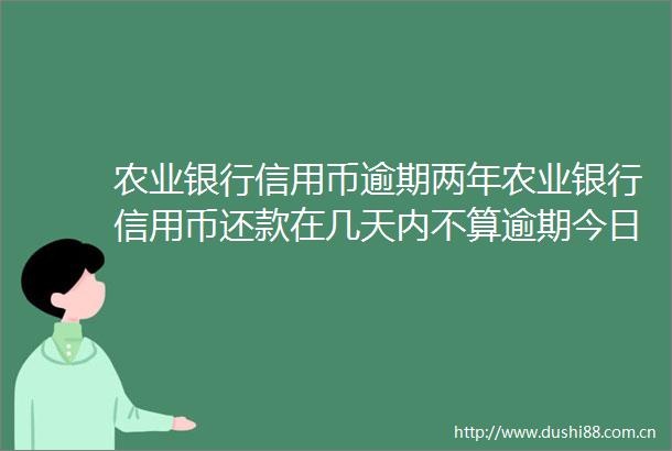 农业银行信用币逾期两年农业银行信用币还款在几天内不算逾期今日更新中