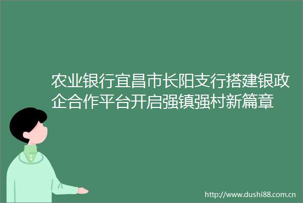 农业银行宜昌市长阳支行搭建银政企合作平台开启强镇强村新篇章