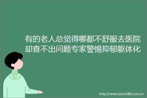 有的老人总觉得哪都不舒服去医院却查不出问题专家警惕抑郁躯体化表现