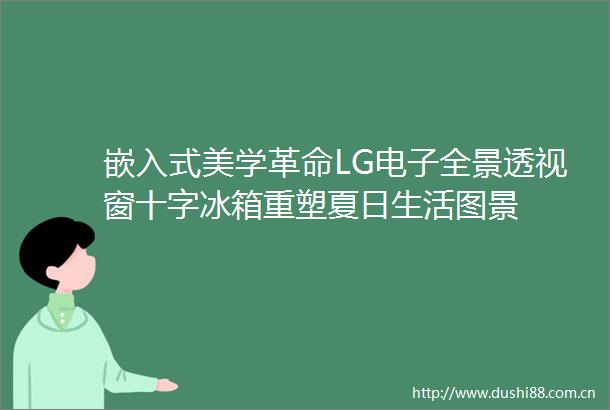 嵌入式美学革命LG电子全景透视窗十字冰箱重塑夏日生活图景