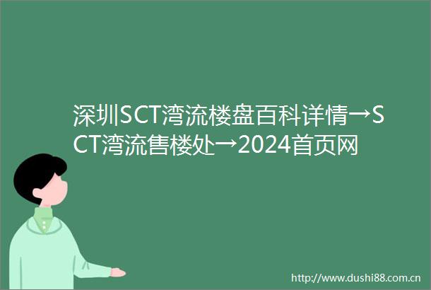 深圳SCT湾流楼盘百科详情→SCT湾流售楼处→2024首页网站→SCT湾流楼盘详情