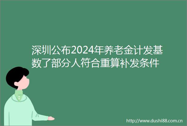 深圳公布2024年养老金计发基数了部分人符合重算补发条件