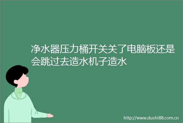 净水器压力桶开关关了电脑板还是会跳过去造水机子造水