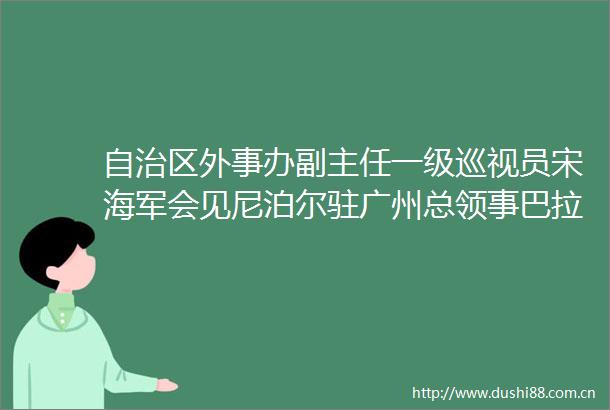 自治区外事办副主任一级巡视员宋海军会见尼泊尔驻广州总领事巴拉特