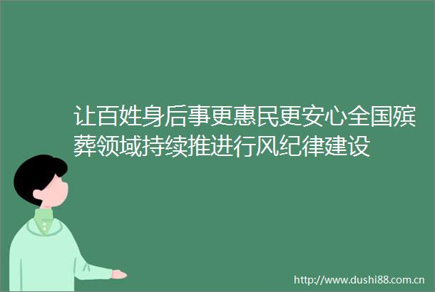 让百姓身后事更惠民更安心全国殡葬领域持续推进行风纪律建设