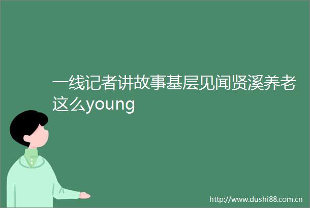 一线记者讲故事基层见闻贤溪养老这么young
