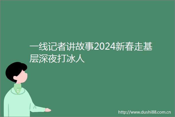 一线记者讲故事2024新春走基层深夜打冰人