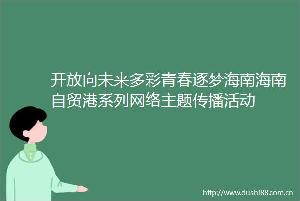 开放向未来多彩青春逐梦海南海南自贸港系列网络主题传播活动