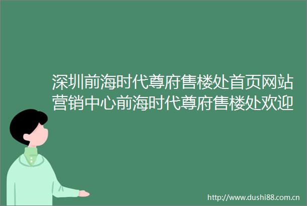 深圳前海时代尊府售楼处首页网站营销中心前海时代尊府售楼处欢迎您楼盘详情